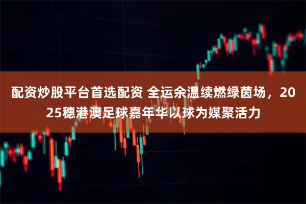配资炒股平台首选配资 全运余温续燃绿茵场，2025穗港澳足球嘉年华以球为媒聚活力