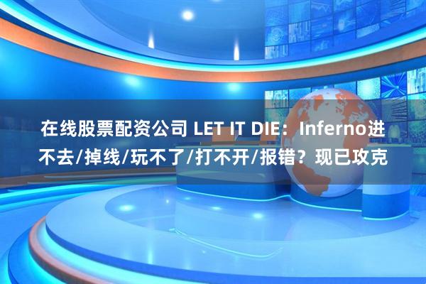 在线股票配资公司 LET IT DIE：Inferno进不去/掉线/玩不了/打不开/报错？现已攻克