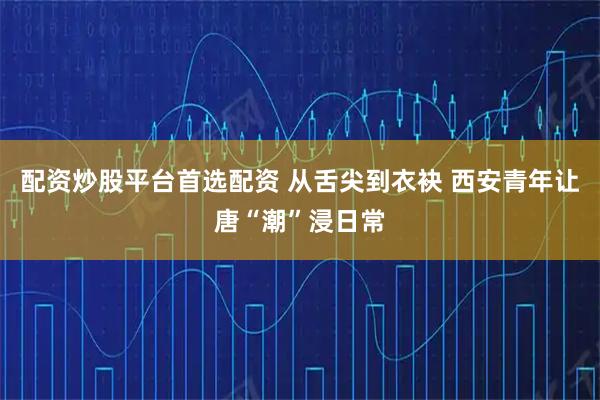 配资炒股平台首选配资 从舌尖到衣袂 西安青年让唐“潮”浸日常