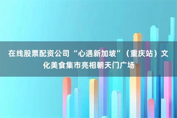 在线股票配资公司 “心遇新加坡”（重庆站）文化美食集市亮相朝天门广场