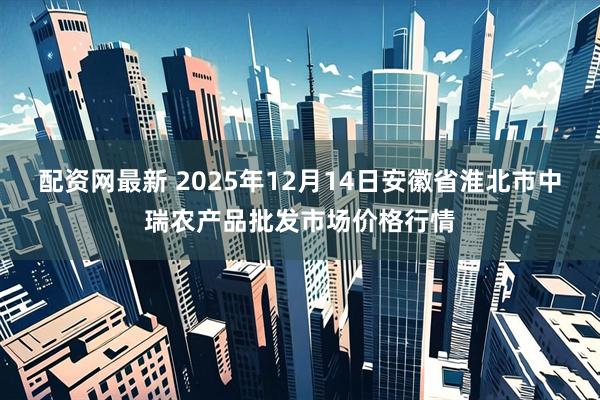 配资网最新 2025年12月14日安徽省淮北市中瑞农产品批发市场价格行情