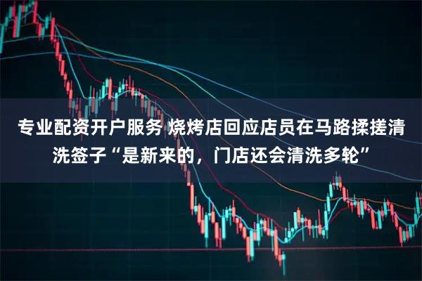 专业配资开户服务 烧烤店回应店员在马路揉搓清洗签子“是新来的，门店还会清洗多轮”