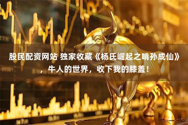 股民配资网站 独家收藏《杨氏崛起之啃孙成仙》，牛人的世界，收下我的膝盖！