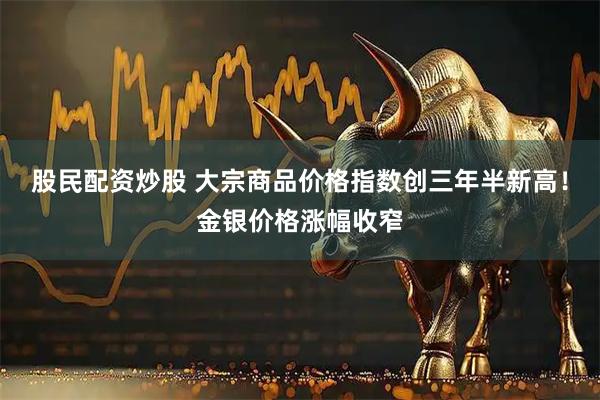 股民配资炒股 大宗商品价格指数创三年半新高！金银价格涨幅收窄