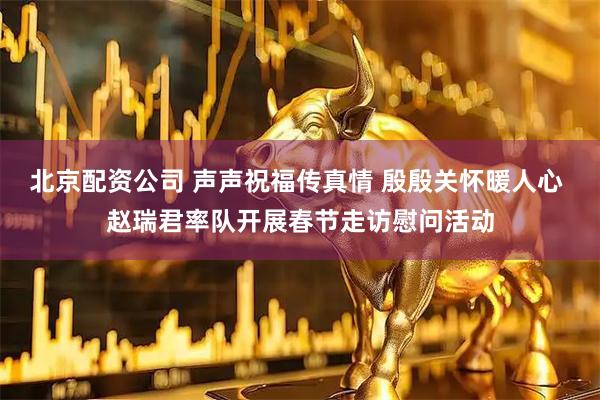 北京配资公司 声声祝福传真情 殷殷关怀暖人心 赵瑞君率队开展春节走访慰问活动