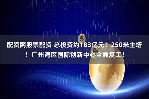 配资网股票配资 总投资约183亿元！250米主塔！广州湾区国际创新中心全面复工！