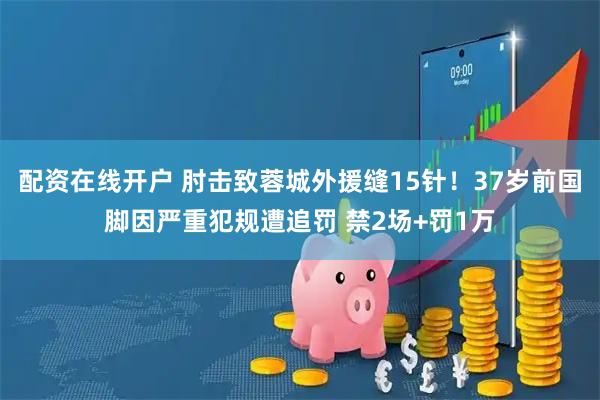 配资在线开户 肘击致蓉城外援缝15针！37岁前国脚因严重犯规遭追罚 禁2场+罚1万