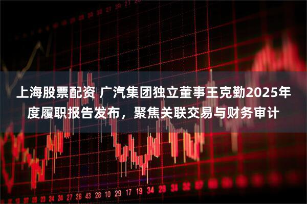上海股票配资 广汽集团独立董事王克勤2025年度履职报告发布，聚焦关联交易与财务审计