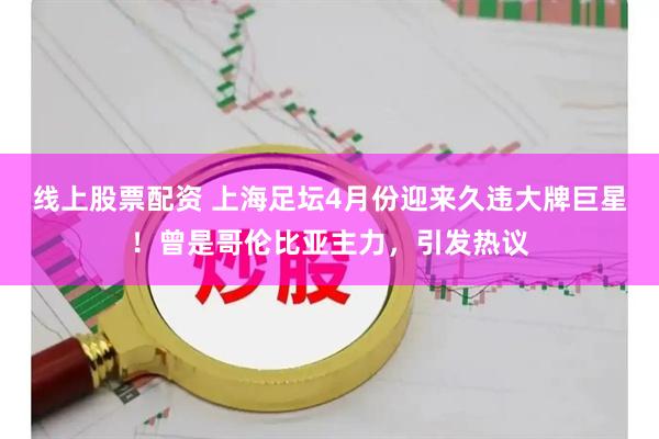 线上股票配资 上海足坛4月份迎来久违大牌巨星！曾是哥伦比亚主力，引发热议