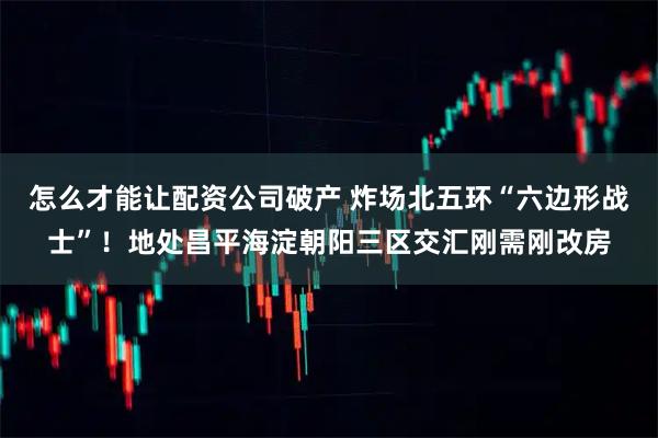 怎么才能让配资公司破产 炸场北五环“六边形战士”！地处昌平海淀朝阳三区交汇刚需刚改房