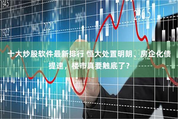 十大炒股软件最新排行 恒大处置明朗、房企化债提速，楼市真要触底了？