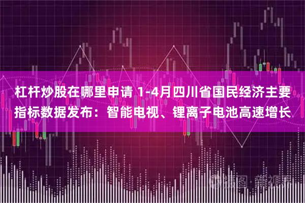 杠杆炒股在哪里申请 1-4月四川省国民经济主要指标数据发布：智能电视、锂离子电池高速增长