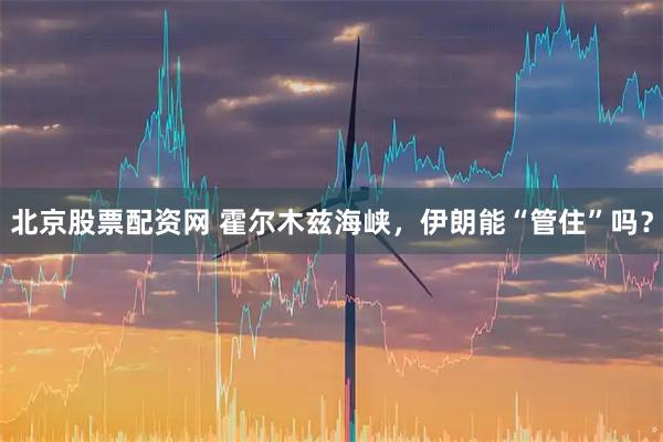 北京股票配资网 霍尔木兹海峡，伊朗能“管住”吗？