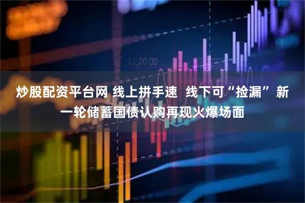 炒股配资平台网 线上拼手速  线下可“捡漏” 新一轮储蓄国债认购再现火爆场面