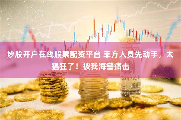 炒股开户在线股票配资平台 菲方人员先动手，太猖狂了！被我海警痛击